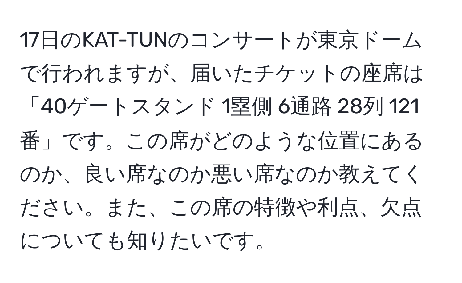 17日のKAT-TUNのコンサートが東京ドームで行われますが、届いたチケットの座席は「40ゲートスタンド 1塁側 6通路 28列 121番」です。この席がどのような位置にあるのか、良い席なのか悪い席なのか教えてください。また、この席の特徴や利点、欠点についても知りたいです。