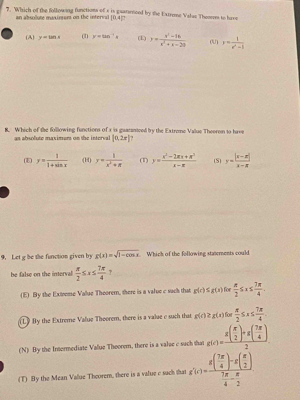 Which of the following functions of x is guaranteed by the Extreme Value Theorem to have
an absolute maximum on the interval [0,4] 2
(A) y=tan x (I) y=tan^(-1)x (E) y= (x^2-16)/x^2+x-20  (U) y= 1/e^x-1 
8. Which of the following functions of x is guaranteed by the Extreme Value Theorem to have
an absolute maximum on the interval [0,2π ]
(E) y= 1/1+sin x  (H) y= 1/x^2+π   (T) y= (x^2-2π x+π^2)/x-π   (S) y= (|x-π |)/x-π  
9. Let g be the function given by g(x)=sqrt(1-cos x) Which of the following statements could
be false on the interval  π /2 ≤ x≤  7π /4  ?
(E) By the Extreme Value Theorem, there is a value c such that g(c)≤ g(x) for  π /2 ≤ x≤  7π /4 .
(L) By the Extreme Value Theorem, there is a value c such that g(c)≥ g(x) for  π /2 ≤ x≤  7π /4 .
(N) By the Intermediate Value Theorem, there is a value c such that g(c)=frac g( π /2 )+g( 7π /4 )2.
(T) By the Mean Value Theorem, there is a value c such that g'(c)=frac g( 7π /4 )-g( π /2 ) 7π /4 - π /2 