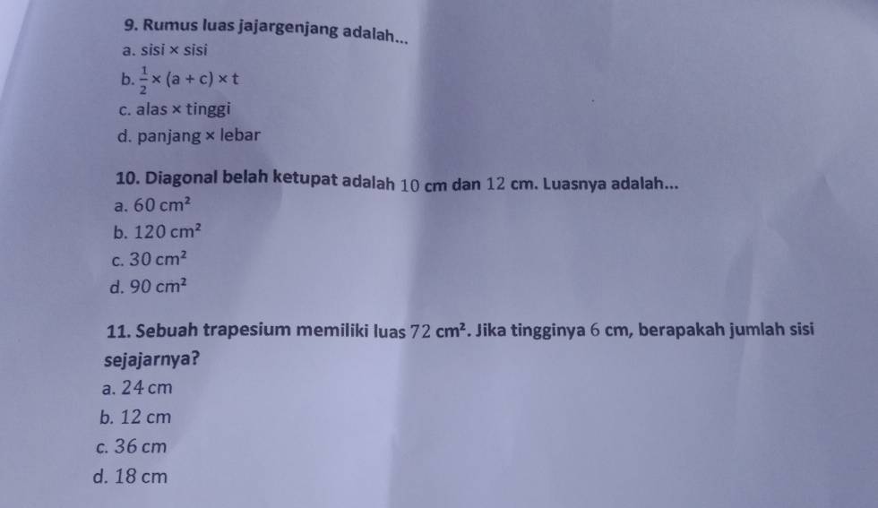 Rumus luas jajargenjang adalah...
a. sisi × sisi
b.  1/2 * (a+c)* t
c. alas × tinggi
d. panjang × lebar
10. Diagonal belah ketupat adalah 10 cm dan 12 cm. Luasnya adalah...
a. 60cm^2
b. 120cm^2
C. 30cm^2
d. 90cm^2
11. Sebuah trapesium memiliki luas 72cm^2. Jika tingginya 6 cm, berapakah jumlah sisi
sejajarnya?
a. 24 cm
b. 12 cm
c. 36 cm
d. 18 cm