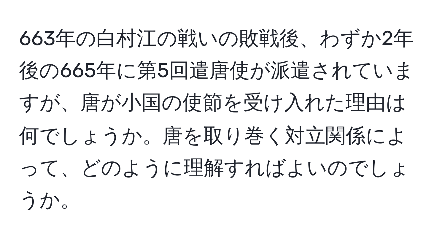 663年の白村江の戦いの敗戦後、わずか2年後の665年に第5回遣唐使が派遣されていますが、唐が小国の使節を受け入れた理由は何でしょうか。唐を取り巻く対立関係によって、どのように理解すればよいのでしょうか。