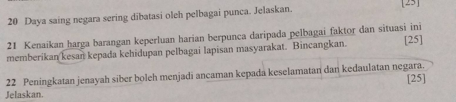 Daya saing negara sering dibatasi oleh pelbagai punca. Jelaskan. 
[25] 
21 Kenaikan harga barangan keperluan harian berpunca daripada pelbagai faktor dan situasi ini 
memberikan kesan kepada kehidupan pelbagai lapisan masyarakat. Bincangkan. 
[25] 
22 Peningkatan jenayah siber boleh menjadi ancaman kepada keselamatan dan kedaulatan negara. 
[25] 
Jelaskan.