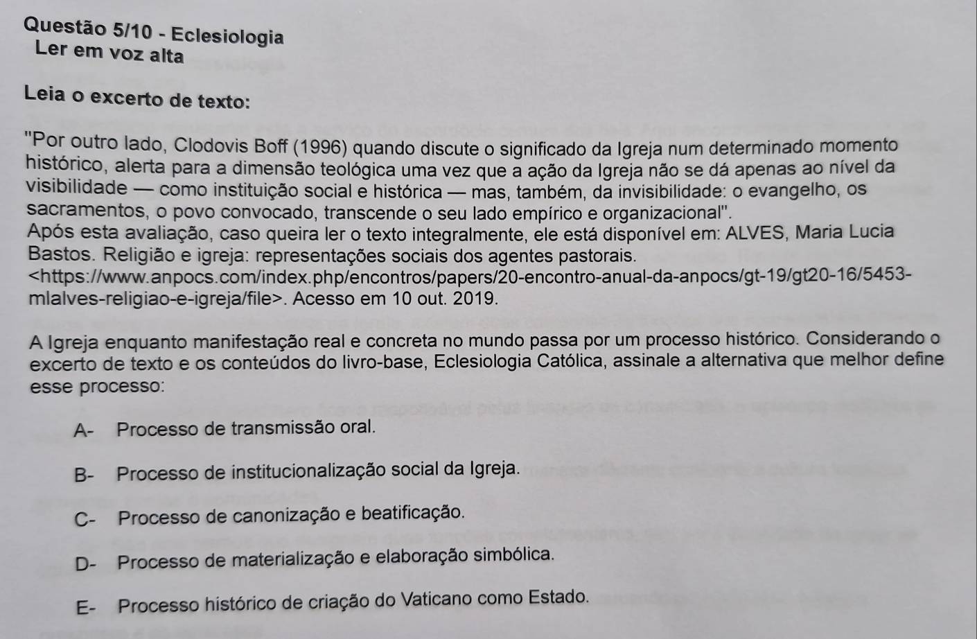 Questão 5/10 - Eclesiologia
Ler em voz alta
Leia o excerto de texto:
''Por outro lado, Clodovis Boff (1996) quando discute o significado da Igreja num determinado momento
histórico, alerta para a dimensão teológica uma vez que a ação da Igreja não se dá apenas ao nível da
visibilidade — como instituição social e histórica — mas, também, da invisibilidade: o evangelho, os
sacramentos, o povo convocado, transcende o seu lado empírico e organizacional'.
Após esta avaliação, caso queira ler o texto integralmente, ele está disponível em: ALVES, Maria Lucia
Bastos. Religião e igreja: representações sociais dos agentes pastorais.. Acesso em 10 out. 2019.
A Igreja enquanto manifestação real e concreta no mundo passa por um processo histórico. Considerando o
excerto de texto e os conteúdos do livro-base, Eclesiologia Católica, assinale a alternativa que melhor define
esse processo:
A- Processo de transmissão oral.
B- Processo de institucionalização social da Igreja.
C- Processo de canonização e beatificação.
D- Processo de materialização e elaboração simbólica.
E- Processo histórico de criação do Vaticano como Estado.