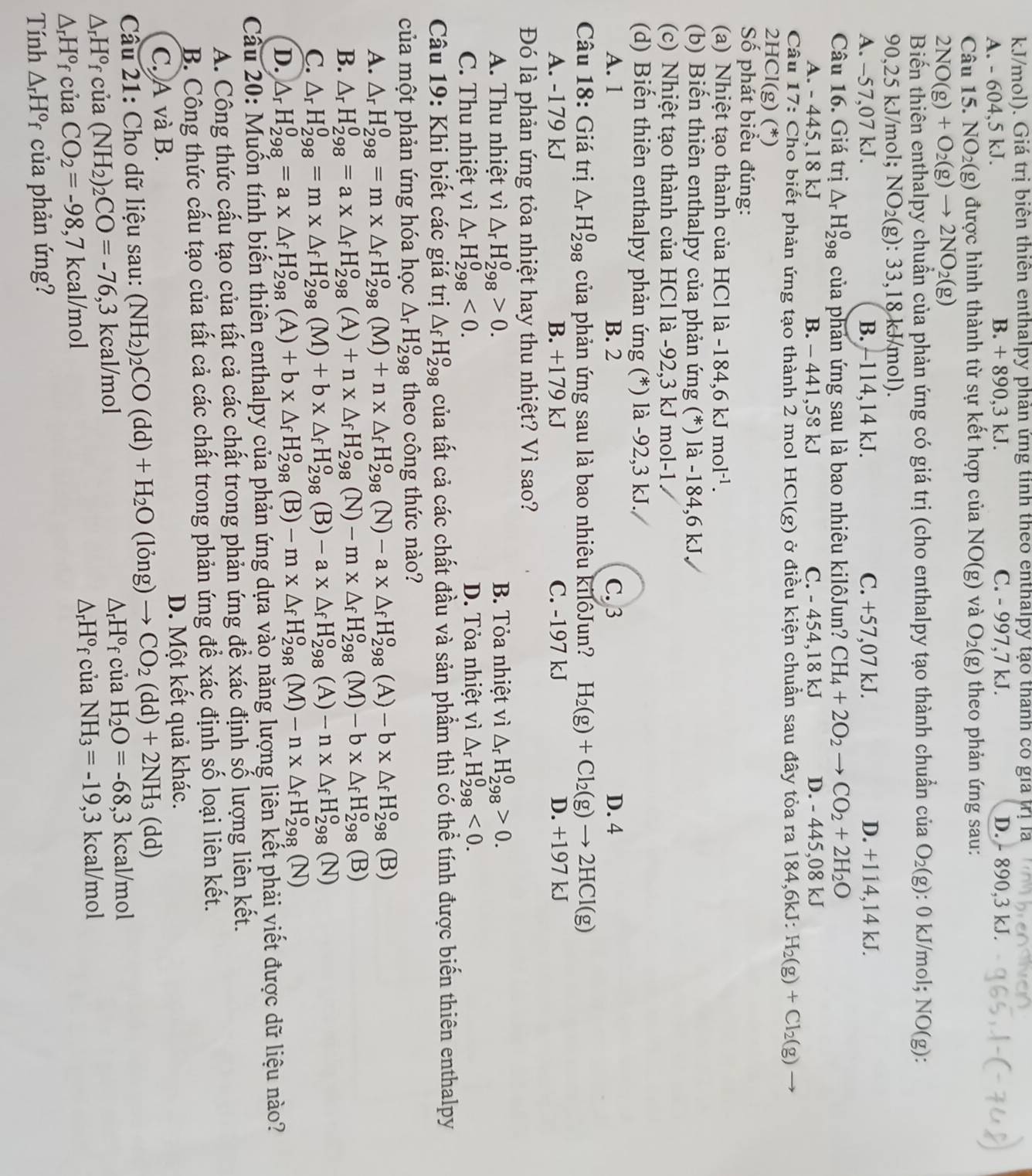 kJ/mol). Giá trị biên thiên enthalpy phản ứng tinh theo enthalpy tạo thanh có gia trị là
A. - 604,5 kJ. B. + 890,3 kJ. C. - 997,7 kJ. D. - 890,3 kJ.
Câu 15 NO_2( g) được hình thành từ sự kết hợp của NO(g) và O_2(g) theo phản ứng sau:
2NO(g)+O_2(g)to 2NO_2(g)
Biến thiên enthalpy chuẩn của phản ứng có giá trị (cho enthalpy tạo thành chuẩn của O_2(g) : 0 kJ/mol; NO(g):
90.25 kJ/mol; NO_2 (g): 33,18kJ/mol)
A. -57,07 kJ. B. -114,14 kJ. C. +57,07 kJ. D. +114,14 kJ.
Câu 16. Giá trị △ _rH_(298)^0 của phản ứng sau là bao nhiêu kilôJun? CH_4+2O_2to CO_2+2H_2O
A. -445.18kJ B. - 441,58 kJ C. - 454,18 kJ D. - 445,08 kJ
Câu 17: Cho biết phản ứng tạo thành 2 mol HCl(g) ở điều kiện chuẩn sau đây tỏa ra 184,6kJ: H_2(g)+Cl_2(g)to
2HCl(g) (*)
Số phát biểu đúng:
(a) Nhiệt tạo thành của HCl là -184,6kJmol^(-1).
(b) Biến thiên enthalpy của phản ứng (*) là -184,6 kJ.
(c) Nhiệt tạo thành của HCl là -92,3 kJ mol-1
(d) Biến thiên enthalpy phản ứng (*) là -92,3 kJ.
A. 1 B. 2 C. 3 D. 4
Câu 18: Giá trị △ _rH_(298)^0 của phản ứng sau là bao nhiêu kilôJun? H_2(g)+Cl_2(g)to 2HCl(g)
A. -179 kJ B. +179 kJ C. -197 kJ D. +197 kJ
Đó là phản ứng tỏa nhiệt hay thu nhiệt? Vì sao?
A. Thu nhiệt vì △ _rH_(298)^0>0. B. Tỏa nhiệt vì △ _rH_(298)^0>0.
C. Thu nhiệt vì △ _rH_(298)^0<0. D. Tỏa nhiệt vì △ _rH_(298)^0<0.
Câu 19: Khi biết các giá trị △ _fH_(298)^o của tất cả các chất đầu và sản phầm thì có thể tính được biến thiên enthalpy
của một phản ứng hóa học △ _rH_(298)^o theo công thức nào?
A. △ _rH_(298)^0=m* △ _fH_(298)^o(M)+n* △ _fH_(298)^o (N) -a* △ _fH_(298)^o (A) -b* △ _fH_(298)^o (B)
B. △ _rH_(298)^0=a* △ _fH_(298)^o(A)+n* △ _fH_(298)^o( N) -m* △ _fH_(298)^o (M) -b* △ _fH_(298)^o(B)
C. △ _rH_(298)^0=m* △ _fH_(298)^o(M)+b* △ _fH_(298)^o (B) -a* △ _fH_(298)^o (A) -n* △ _fH_(298)^o(N)
D. △ _rH_(298)^0=a* △ _fH_(298)^0(A)+b* △ _fH_(298)^0(B)-m* △ _fH_(298)^0(M)-n* △ _fH_(298)^0(N)
Cầu 20: Muốn tính biến thiên enthalpy của phản ứng dựa vào năng lượng liên kết phải viết được dữ liệu nào?
A. Công thức cấu tạo của tất cả các chất trong phản ứng để xác định số lượng liên kết.
B. Công thức cấu tạo của tất cả các chất trong phản ứng để xác định số loại liên kết.
C. A và B. D. Một kết quả khác.
Cầu 21: Cho dữ liệu sau: (NH_2)_2CO(dd)+H_2O(long)to CO_2(dd)+2NH_3(dd)
△ _rH° f của (NH_2)_2CO=-76, 3 kcal/mol △ _rH^ofc ủa H_2O=-68,3 kcal/mol
△ _rH°f
△ _rH° f của CO_2=-98,7 kcal/mol của NH_3=-19,3 kcal/mol
Tính △ _rH° * của phản ứng?