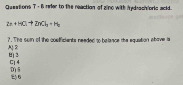 refer to the reaction of zinc with hydrochloric acid.
Zn+HClto ZnCl_2+H_2
7. The sum of the coefficients needed to balance the equation above is
A) 2
B) 3
C) 4
D) 5
E) 6