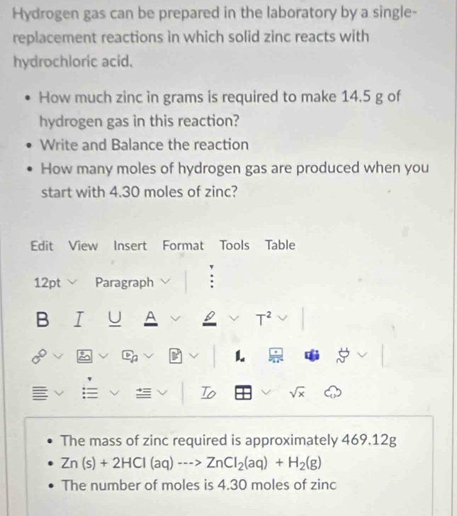 Hydrogen gas can be prepared in the laboratory by a single- 
replacement reactions in which solid zinc reacts with 
hydrochloric acid. 
How much zinc in grams is required to make 14.5 g of 
hydrogen gas in this reaction? 
Write and Balance the reaction 
How many moles of hydrogen gas are produced when you 
start with 4.30 moles of zinc? 
Edit View Insert Format Tools Table 
12pt Paragraph 
B U A T^2 
L 
To
sqrt(x)
The mass of zinc required is approximately 469.12g
Zn(s)+2HCl(aq)·s >ZnCl_2(aq)+H_2(g)
The number of moles is 4.30 moles of zinc