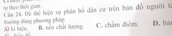 Crauçe
tự theo thời gian.
Câu 24. Để thể hiện sự phân bố dân cư trên bản đồ người tá
thường dùng phương pháp
Al kí hiệu. B. nền chất lượng. C. chẩm điểm. D. bài
hiệu đà