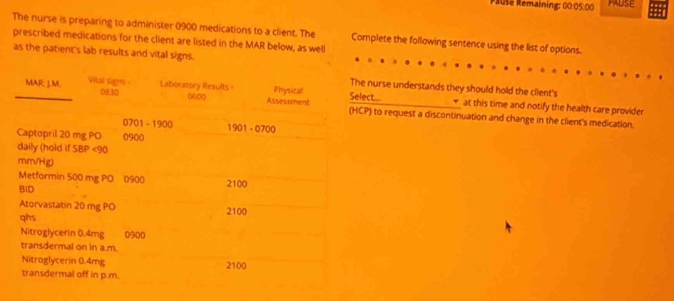 Pause Remaining: 00:05:00 PAUSE 
The nurse is preparing to administer 0900 medications to a client. The Complete the following sentence using the list of options. 
prescribed medications for the client are listed in the MAR below, as well 
as the patient's lab results and vital signs. 
urse understands they should hold the client's 
... at this time and notify the health care provider 
to request a discontinuation and change in the client's medication.