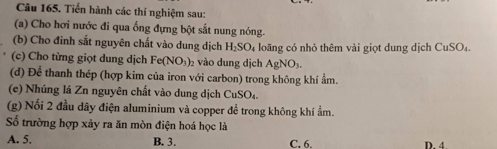 Tiến hành các thí nghiệm sau:
(a) Cho hơi nước đi qua ống đựng bột sắt nung nóng.
(b) Cho đinh sắt nguyên chất vào dung dịch H_2SO_4 loãng có nhỏ thêm vài giọt dung dịch CuSO_4. 
(c) Cho từng giọt dung dịch Fe(NO_3)_2 vào dung dịch AgNO_3. 
(d) Để thanh thép (hợp kim của iron với carbon) trong không khí ẩm.
(e) Nhúng lá Zn nguyên chất vào dung dịch CuSO_4. 
(g) Nối 2 đầu dây điện aluminium và copper để trong không khí ẩm.
Số trường hợp xảy ra ăn mòn điện hoá học là
A. 5. B. 3.
C. 6. D. 4.