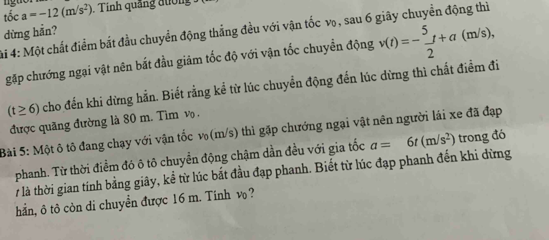 that oca=-12(m/s^2) lguór 
. Tính quảng đường 
ải 4: Một chất điểm bắt đầu chuyển động thẳng đều với vận tốc v₀, sau 6 giây chuyền động thì 
dừng hằn? 
gặp chướng ngại vật nên bắt đầu giảm tốc độ với vận tốc chuyền động v(t)=- 5/2 t+a(m/s),
(t≥ 6) cho đến khi dừng hằn. Biết rằng kể từ lúc chuyển động đến lúc dừng thì chất điểm đi 
được quãng đường là 80 m. Tìm vọ . 
Bài 5: Một ô tô đang chạy với vận tốc v(m/s) thì gặp chướng ngại vật nên người lái xe đã đạp 
phanh. Từ thời điểm đó ô tô chuyền động chậm dần đều với gia tốc a=6t(m/s^2) trong đó 
7 là thời gian tính bằng giây, kể từ lúc bắt đầu đạp phanh. Biết từ lúc đạp phanh đến khi dừng 
hắn, ô tô còn di chuyển được 16 m. Tính v ?