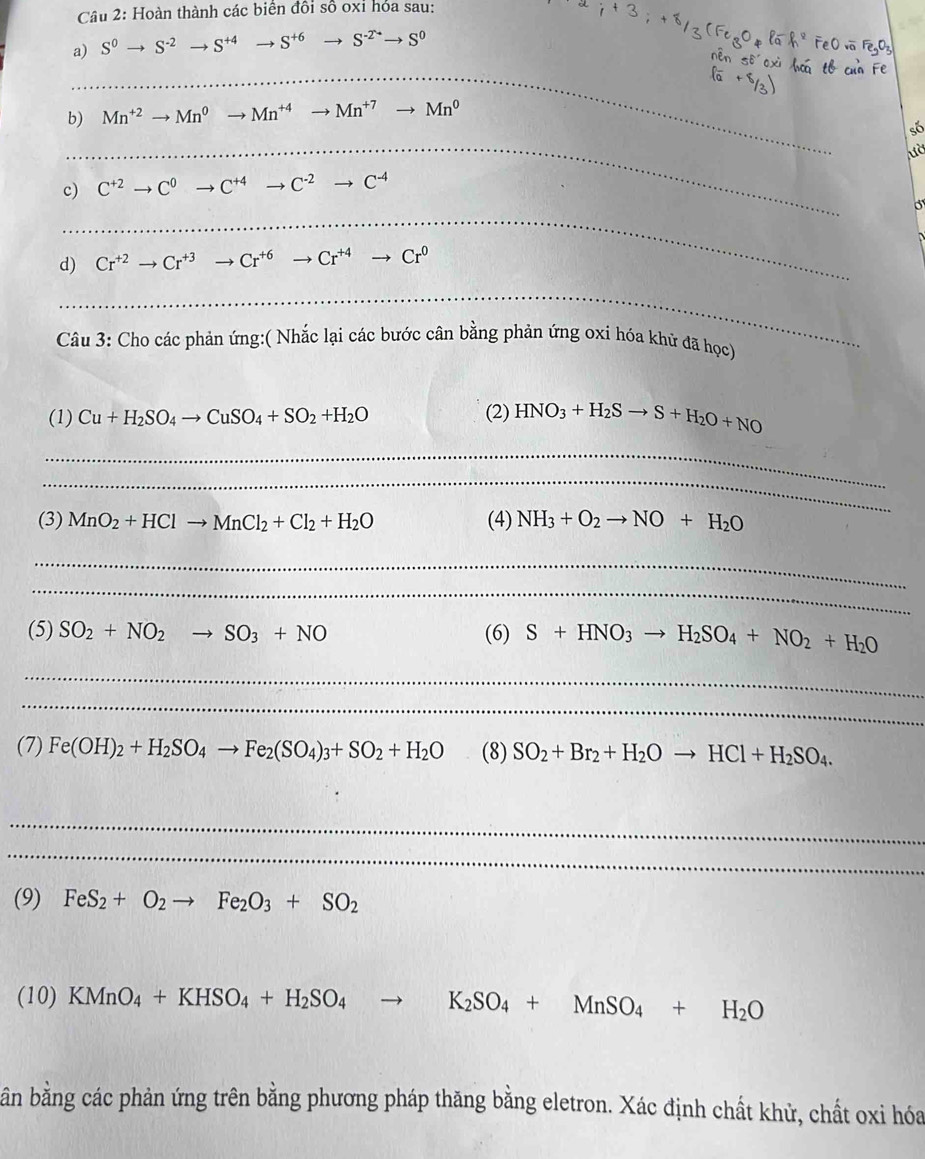 Hoàn thành các biên đổi số 0x1 hóa sau:
a) S^0to S^(-2)to S^(+4) -1 S^(+6) S^(-2^-)to S^0
_
b) Mn^(+2)to Mn^0to Mn^(+4) to Mn^(+7)to Mn^0
_
só
ườ
c) C^(+2)to C^0to C^(+4)to C^(-2)to C^(-4)
_
d) Cr^(+2)to Cr^(+3)to Cr^(+6)to Cr^(+4)to Cr^0
_
Câu 3: Cho các phản ứng:( Nhắc lại các bước cân bằng phản ứng oxi hóa khử đã học)
(1) Cu+H_2SO_4to CuSO_4+SO_2+H_2O (2) HNO_3+H_2Sto S+H_2O+NO
_
_
(3) MnO_2+HClto MnCl_2+Cl_2+H_2O (4) NH_3+O_2to NO+H_2O
_
_
(5) SO_2+NO_2to SO_3+NO (6) S+HNO_3to H_2SO_4+NO_2+H_2O
_
_
(7) Fe(OH)_2+H_2SO_4to Fe_2(SO_4)_3+SO_2+H_2O (8) SO_2+Br_2+H_2Oto HCl+H_2SO_4.
_
_
(9) FeS_2+O_2to Fe_2O_3+SO_2
(10) KMnO_4+KHSO_4+H_2SO_4 to K_2SO_4+MnSO_4+H_2O
bn bằng các phản ứng trên bằng phương pháp thăng bằng eletron. Xác định chất khử, chất oxi hóa