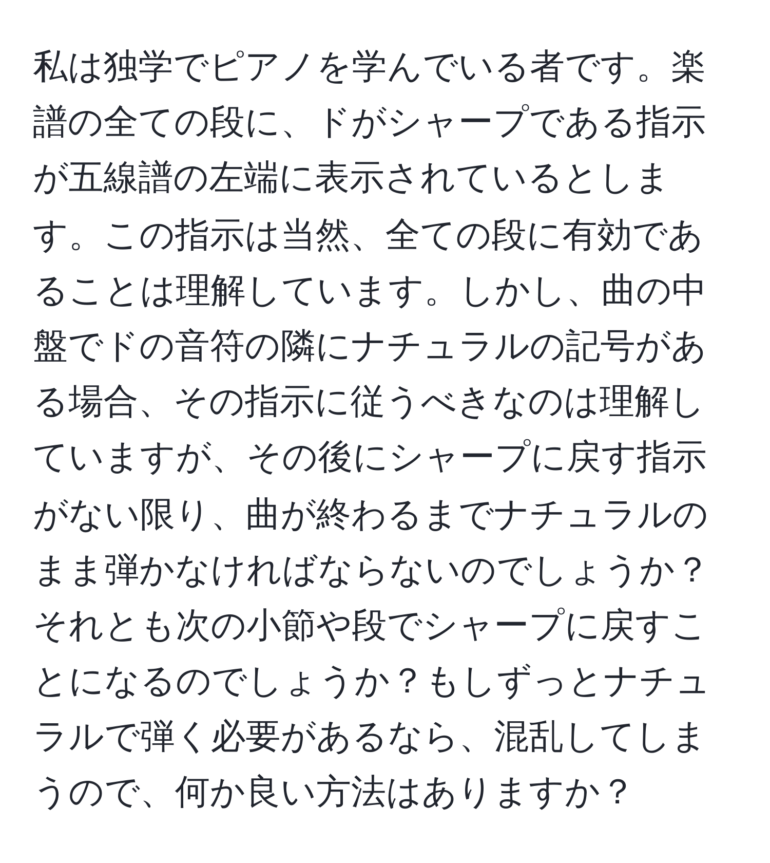 私は独学でピアノを学んでいる者です。楽譜の全ての段に、ドがシャープである指示が五線譜の左端に表示されているとします。この指示は当然、全ての段に有効であることは理解しています。しかし、曲の中盤でドの音符の隣にナチュラルの記号がある場合、その指示に従うべきなのは理解していますが、その後にシャープに戻す指示がない限り、曲が終わるまでナチュラルのまま弾かなければならないのでしょうか？それとも次の小節や段でシャープに戻すことになるのでしょうか？もしずっとナチュラルで弾く必要があるなら、混乱してしまうので、何か良い方法はありますか？