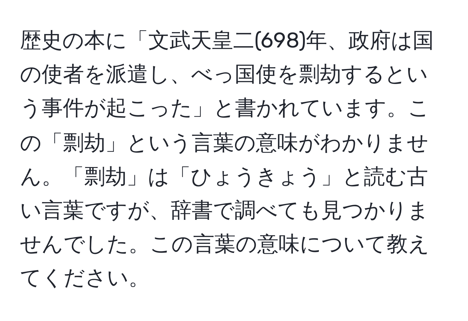 歴史の本に「文武天皇二(698)年、政府は国の使者を派遣し、べっ国使を剽劫するという事件が起こった」と書かれています。この「剽劫」という言葉の意味がわかりません。「剽劫」は「ひょうきょう」と読む古い言葉ですが、辞書で調べても見つかりませんでした。この言葉の意味について教えてください。