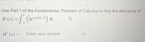 Use Part 1 of the Fundamental Theorem of Calculus to find the derivative of
H(x)=∈t _7^(x(3e^tan (t)-2))dt
H'(x)= Enter your answer