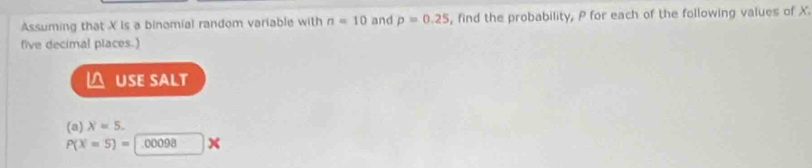 Assuming that X Is a binomial random variable with n=10 and p=0.25 , find the probability, P for each of the following values of X
five decimal places.) 
△ USE SALT 
(a) X=5.
P(X=5)= 1.00098 x