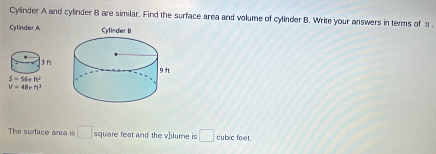 Cylinder A and cylinder B are similar. Find the surface area and volume of cylinder B. Write your answers in terms of π .
Cylinder A
The surface area is □ square feet and the vblume is □ cubic feet.