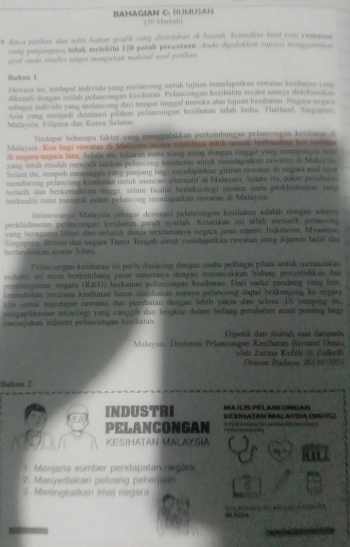 BAHAGIAN C: RUMUSAN
[30 Markah]
9 Baca pesikan dan teliti bahan grafik vang dizertakan di hawah, konudian huat zatu yamussan
yong ponjongayo tidak melebibi 120 patah peraataan. Ando digalokkon supoyo mngamakon
wat anda wudies tanpa mengulah makoud asal petikan 
Bahan 1
Dewasa ini, terdapat individu yang melancong untuk tujuan mendapatkan rawatan kesihatan yang
dikenali dengan istilah pelancongan kesihatan. Pelancongan kesihatan secara amnya didefimsikas
sebagai individu yang melancong dari tempat tinggal mereka atas tujuan kesihatan. Negara-negara
Asia yang menjadi destinasi pilihan pelancongan kesihatan ialah India, Thailand, Singapara.
Malaysia, Filipina dan Korea Selatan
Terdapat beberapa faktor yang menggalakkan perkembangan pelançongan kesihatan di
Malaysia. Kos bagi rawatan di Malaysia secara relatifnya lebih murah berbanding kes rawaan
di negara neeara lai. Selain no, tukaran mata wang asing dengan ringgit yung memmun as wa
yang lebib rendah menjadi tarikan pelancong keshatan untuk mendapatkan rawian di Malaysia
Selan itu, tempoh menunggu yang panjang bagi mendapaikan gihran rawatan di negara asal tara
menderong pelancong kesthatan untuk mencari alternatif di Malaysia, Selain itu, pakar perubatan
terlatih dan berkemahiran tinggi, selain fasiliti berteknologi moden serta perkhidmatan yang
berkualiti turut menarik minat pelancong mendapatkan rawatan di Malaysia.
Istimewanya Malaysía sebagai destinasi pelancongan kesihatan adalah dengan adanva
perkhidmatan pelancongan kesihatan patuh syariah. Keunikan ini telaḥ menarik pelancong
vang beragama Islam dari seluruh dunia terutamanya negara jiran seperti Indonesia, Myanmar
Singapura. Brunei dan negara Timur Tengah untuk mendapatkan rawatan yang dijamín halaí das
berlandaskan ajaran Islam.
Pelanzongan kesihatan ii perfu disokong derigan usaha pelbagaı pilak untuk memastikan
edate ins ieras berkembang pesat antaranya dengan merancakkan bidang penyelidikan dan
pembangunan negara (R&D) berkaitan pelancongan kesihatan. Dari sudut pandang yang fam.
ensudakan insurans kesihatan harus disediakan supaya pelancong dapat berkunjung ke negara
oha untak meodapat rawatan dan perubatan dengan lubih yakin dau selesa. Di samping it,
prngaplikasian teknologi yang canggih dan lengkap dalam bidang perubatun amat penting bagi
mamajukam industri pelancongan kesilatan
Dipetik dan drubah suar daripada
Malaysia: Destinasi Pelancongan Kesihatan Bertaraï Dauia
olch Zurina Kefeli @ Zulkelh
Dewan Budaya Ril.94 2024
Bulam 2
MAILIS PELANCONGAN
INDUSTRI KéStHATAN MaLatbia (MHtC)
PELANCONGAN                            
KESIHATAN MALAYSIA
9. Menjana sumber pendapatan negara
2. Menyediakan peluang pekerjaen
3. Meningkatkan imej negara
  
_
_