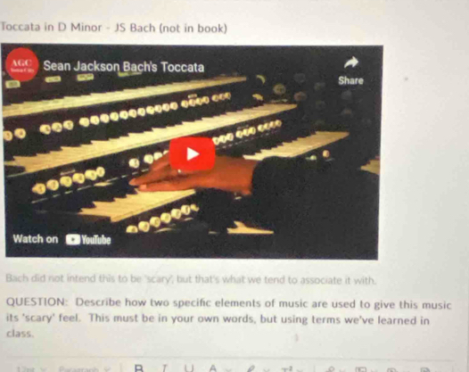 Toccata in D Minor - JS Bach (not in book) 
1 
Bach did not intend this to be 'scary', but that's what we tend to associate it with. 
QUESTION: Describe how two specific elements of music are used to give this music 
its 'scary' feel. This must be in your own words, but using terms we've learned in 
class.