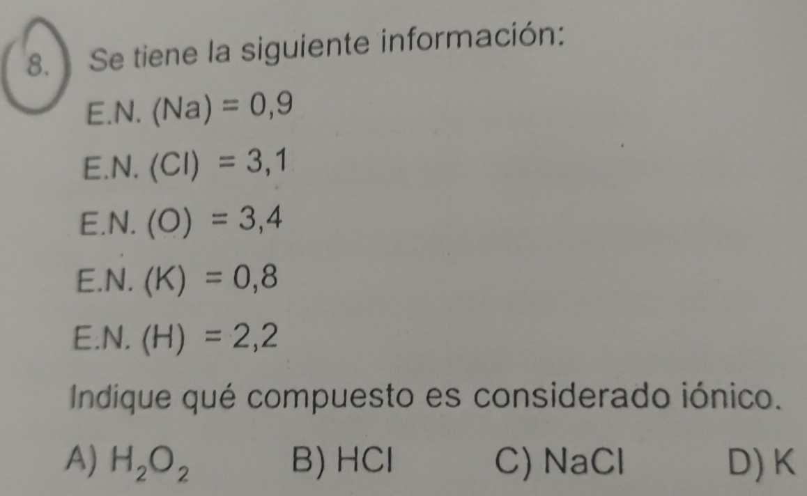 Se tiene la siguiente información:
E. N.(Na)=0,9
E. N.(Cl)=3,1
E. N.(O)=3,4
E. N.(K)=0,8
E. N.(H)=2,2
Indique qué compuesto es considerado iónico.
A) H_2O_2 B) HCl C) NaCl D) K