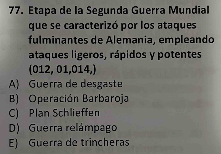 Etapa de la Segunda Guerra Mundial
que se caracterizó por los ataques
fulminantes de Alemania, empleando
ataques ligeros, rápidos y potentes
(012, 01,014,)
A) Guerra de desgaste
B) Operación Barbaroja
C) Plan Schlieffen
D) Guerra relámpago
E) Guerra de trincheras