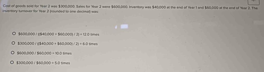 Cost of goods sold for Year 2 was $300,000. Sales for Year 2 were $600,000. Inventory was $40,000 at the end of Year 1 and $60,000 at the end of Year 2. The
inventory turnover for Year 2 (rounded to one decimal) was:
$600,000/($40,000+$60,000)/2)=12.0 times
$300,000/(($40,000+$60,000)/2)=6.0times
$600,000/$60,000=10.0times
$300,000/$60,000=5.0times