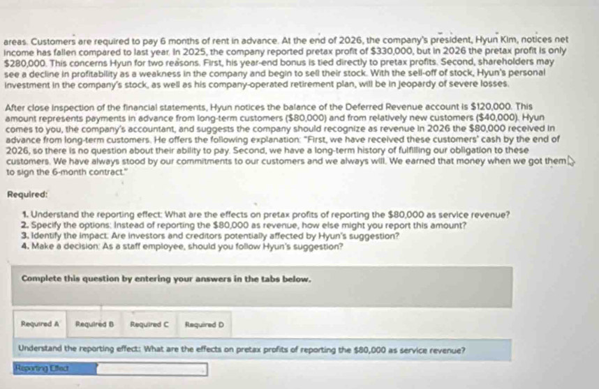 areas. Customers are required to pay 6 months of rent in advance. At the end of 2026, the company's president, Hyun Kim, notices net 
Income has fallen compared to last year. In 2025, the company reported pretax profit of $330,000, but in 2026 the pretax profit is only
$280,000. This concerns Hyun for two reasons. First, his year -end bonus is tied directly to pretax profits. Second, shareholders may 
see a decline in profitability as a weakness in the company and begin to sell their stock. With the sell-off of stock, Hyun's personal 
investment in the company's stock, as well as his company-operated retirement plan, will be in jeopardy of severe losses. 
After close inspection of the financial statements, Hyun notices the balance of the Deferred Revenue account is $120,000. This 
amount represents payments in advance from long-term customers ($80,000) and from relatively new customers ($40,000). Hyun 
comes to you, the company's accountant, and suggests the company should recognize as revenue in 2026 the $80,000 received in 
advance from long-term customers. He offers the following explanation: "First, we have received these customers' cash by the end of 
2026, so there is no question about their ability to pay. Second, we have a long-term history of fulfilling our obligation to these 
customers. We have always stood by our commitments to our customers and we always will. We earned that money when we got them 
to sign the 6-month contract." 
Required: 
1. Understand the reporting effect: What are the effects on pretax profits of reporting the $80,000 as service revenue? 
2. Specify the options: Instead of reporting the $80,000 as revenue, how else might you report this amount? 
3, Identify the impact. Are investors and creditors potentially affected by Hyun's suggestion? 
4. Make a decision: As a staff employee, should you follow Hyun's suggestion? 
Complete this question by entering your answers in the tabs below. 
Required A Required B Required C Required D 
Understand the reporting effect: What are the effects on pretax profits of reporting the $80,000 as service revenue? 
Reporting Effect