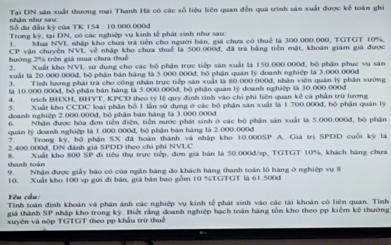 Tại DN sản xuất thương mại Thanh Hà có các số liệu liên quan đến quá trình sản xuất được kế toán ghi
nhận như sau:
Số dư đầu kỷ của TK 154 : 10.000.000đ
Trong kỳ, tại DN, cô các nghiệp vụ kinh tế phát sinh như sau:
1. Mua NVL nhập kho chưa trã tiền cho người bản, giá chưa có thuế là 300.000.000, TGTGT 10%,
CP vận chuyển NVL về nhập kho chưa thuể là 500.000đ, đã trả bằng tiền mật, khoân giám giá được
hướng 2% trên giá mua chưa thuế
2. Xuất kho NVL sử dụng cho các bộ phận trực tiếp sản xuất là 150.000.000đ, bộ phận phục vụ sản
xuất là 20.000.000đ, bộ phận bản hàng là 5.000.000đ, bộ phận quân lý doanh nghiệp là 3.000.000đ
3. Tính lương phải trá cho công nhân trực tiếp sản xuất là 80.000.000đ, nhân viên quân lý phân xướng
là 10.000.000đ, bộ phận bán hàng là 5.000.000đ, bộ phận quản lý doanh nghiệp là 30.000.000đ
4. trích BHXH, BHYT, KPCĐ theo tỷ lệ quy định tính vào chi phí liên quan kể cả phần trừ lương
5. Xuất kho CCDC loại phân bố 1 lần sử dụng ở các bộ phận sản xuất là 1.700.000đ, bộ phận quân lý
doanh nghiệp 2.000.000đ, bộ phận bản hàng là 3.000.000đ
6. Nhận được hóa đơn tiền điện, tiền nước phát sinh ở các bộ phận sản xuất là 5.000.000đ, bộ phận
quản lý doanh nghiệp là 1.000.000đ, bộ phận bản hàng là 2.000.000đ
7. Trong kỳ, bộ phận SX đã hoàn thành và nhập kho 10.000SP A. Giả trị SPDD cuối kỳ là
2.400.000đ, DN đánh giả SPDD theo chỉ phí NVLC
8. Xuất kho 800 SP đi tiêu thụ trực tiếp, đơn giá bán là 50.000d/sp, TGTGT 10%, khách hàng chưa
thanh toán
9.Nhận được giấy báo có của ngân hàng do khách hàng thanh toán lô háng ở nghiệp vụ 8
10. Xuất kho 100 sp gửi đi bản, giá bản bao gồm 10 %TGTGT là 61.500đ
Yêu cầu:
Tính toán định khoản và phản ảnh các nghiệp vụ kinh tế phát sinh vào các tải khoán có liên quan. Tính
giá thành SP nhập kho trong kỳ. Biết rằng doanh nghiệp hạch toán hàng tồn kho theo pp kiểm kê thường
xuyên và nộp TGTGT theo pp khẩu trừ thuể