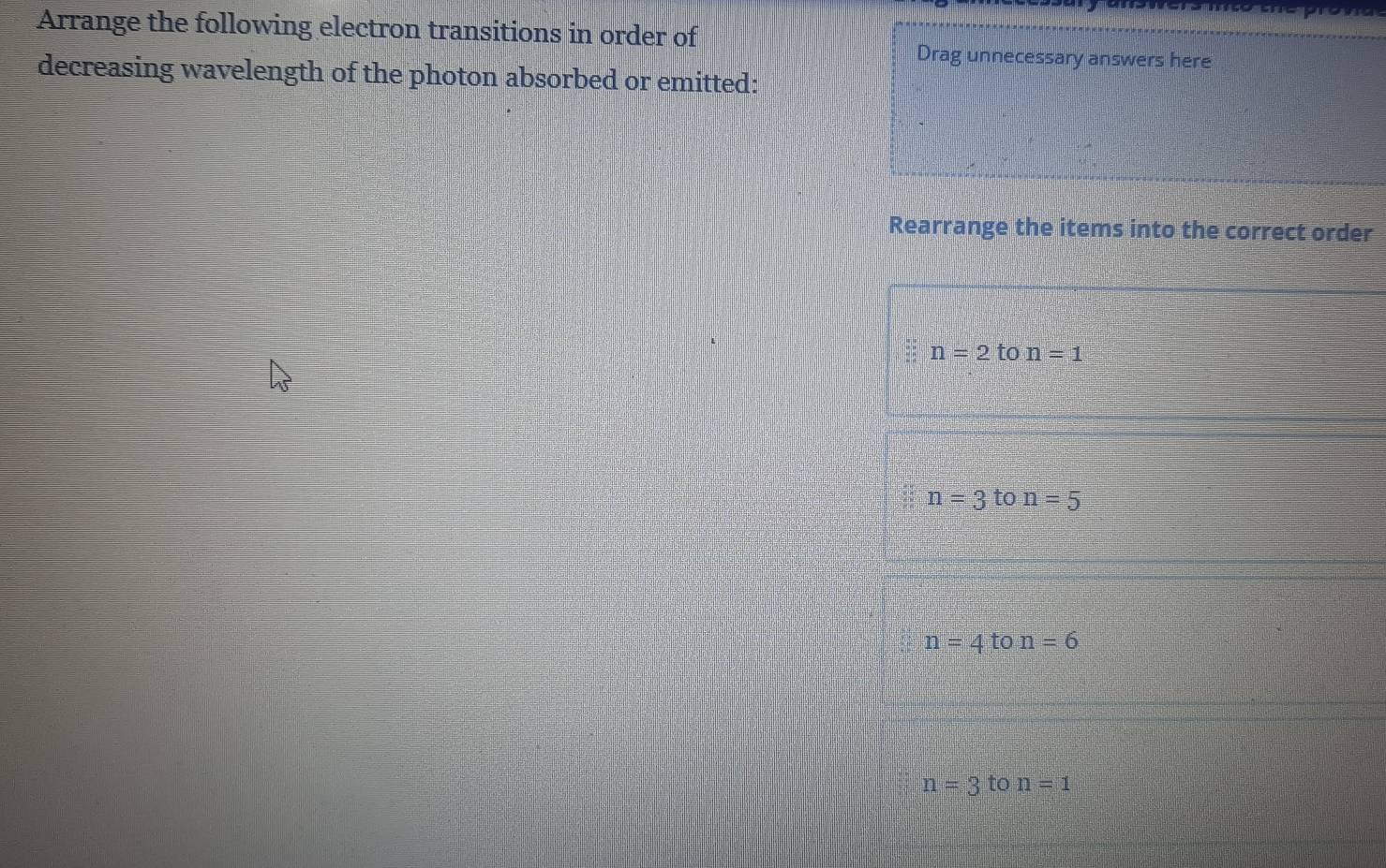 Arrange the following electron transitions in order of
Drag unnecessary answers here
decreasing wavelength of the photon absorbed or emitted:
Rearrange the items into the correct order
n=2 to n=1
n=3ton=5
n=4ton=6
n=3 to n=1