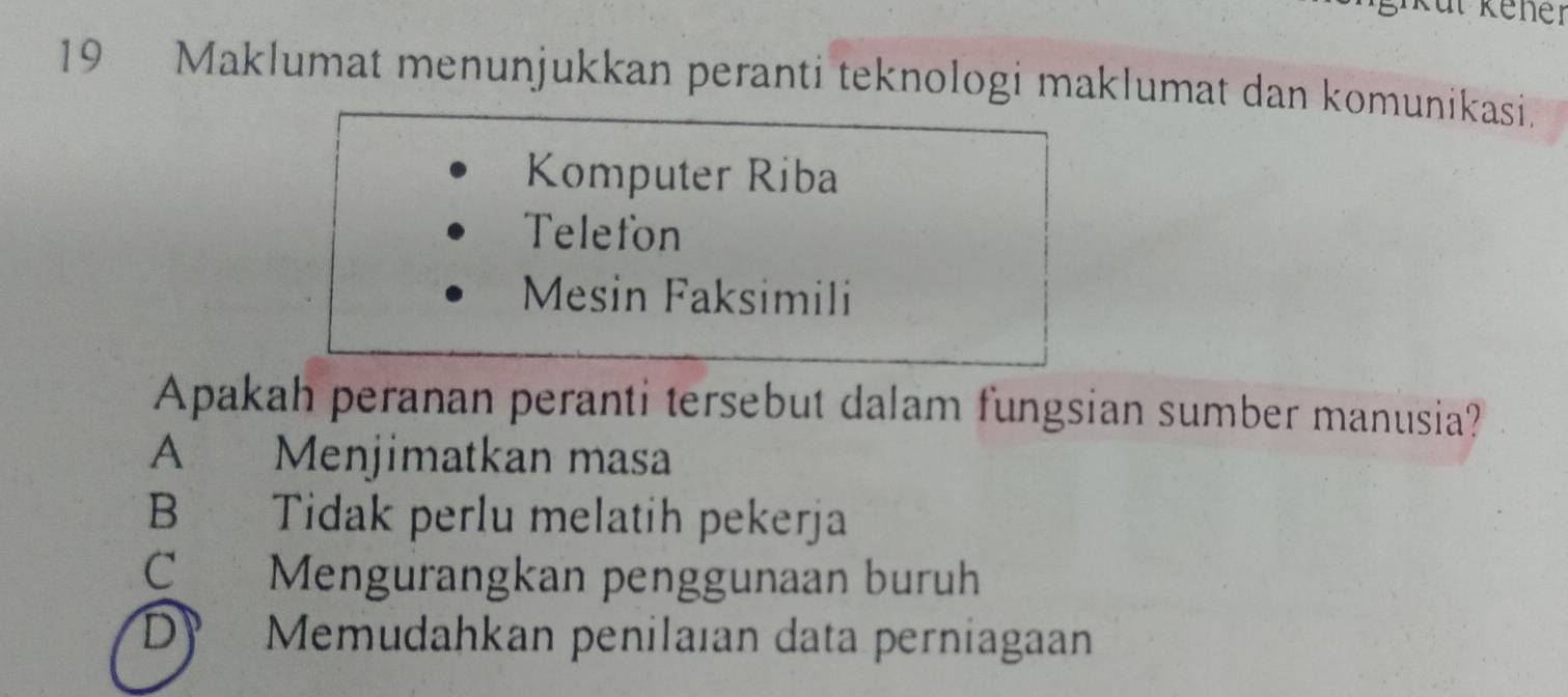 Küt Kener
19 Maklumat menunjukkan peranti teknologi maklumat dan komunikasi.
Komputer Riba
Telefon
Mesin Faksimili
Apakah peranan peranti tersebut dalam fungsian sumber manusia?
A Menjimatkan masa
B Tidak perlu melatih pekerja
CMengurangkan penggunaan buruh
D Memudahkan penilaıan data perniagaan