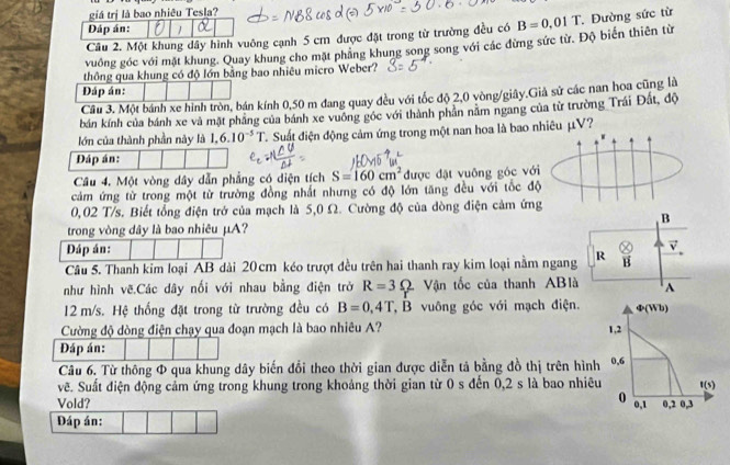 giá trị là bao nhiêu Tesla?
Đáp án:  .
Câu 2. Một khung dây hình vuông cạnh 5 cm được đặt trong từ trường đều có B=0,01T. Đường sức từ
vuồng góc với mặt khung. Quay khung cho mặt phang khung song song với các đừng sức từ. Độ biển thiên từ
thông qua khung có độ lớn bằng bao nhiêu micro Weber?
Đáp án:
Câu 3. Một bánh xe hình tròn, bán kính 0,50 m đang quay đều với tốc độ 2,0 vòng/giây.Giả sử các nan hoa cũng là
bán kính của bánh xe và mặt phăng của bánh xe vuông góc với thành phân năm ngang của từ trường Trái Đất, độ
lớn của thành phần này là 1.6.10^(-5)T C. Suất điện động cảm ứng trong một nan hoa là bao nhiêu μV?
Đáp án:
Câu 4. Một vòng dây dẫn phẳng có diện tích S=160cm^2 được đặt vuông góc với
cảm ứng từ trong một từ trường đồng nhất nhưng có độ lớn tăng đều với tốc độ
0,02 T/s. Biết tổng điện trở của mạch là 5,0 Ω. Cường độ của dòng điện cảm ứng
B
trong vòng dây là bao nhiêu μA?
Đáp án:
vector v
Câu 5. Thanh kim loại AB dài 20cm kéo trượt đều trên hai thanh ray kim loại nằm ngang R B
như hình vẽ.Các dây nối với nhau bằng điện trở R=3Omega Vận tốc của thanh ABlà A
12 m/s. Hệ thống đặt trong từ trường đều có B=0,4T, .B vuông góc với mạch điện. varPhi (Wb)
Cường độ dòng điện chạy qua đoạn mạch là bao nhiêu A? 1,2
Đáp án:
Câu 6. Từ thông Φ qua khung dây biến đổi theo thời gian được diễn tả bằng đồ thị trên hình 0,6
vẽ. Suất điện động cảm ứng trong khung trong khoảng thời gian từ 0 s đến 0,2 s là bao nhiêu f(s)
0
Vold? 0,1 0,2 0,3
Đáp án: