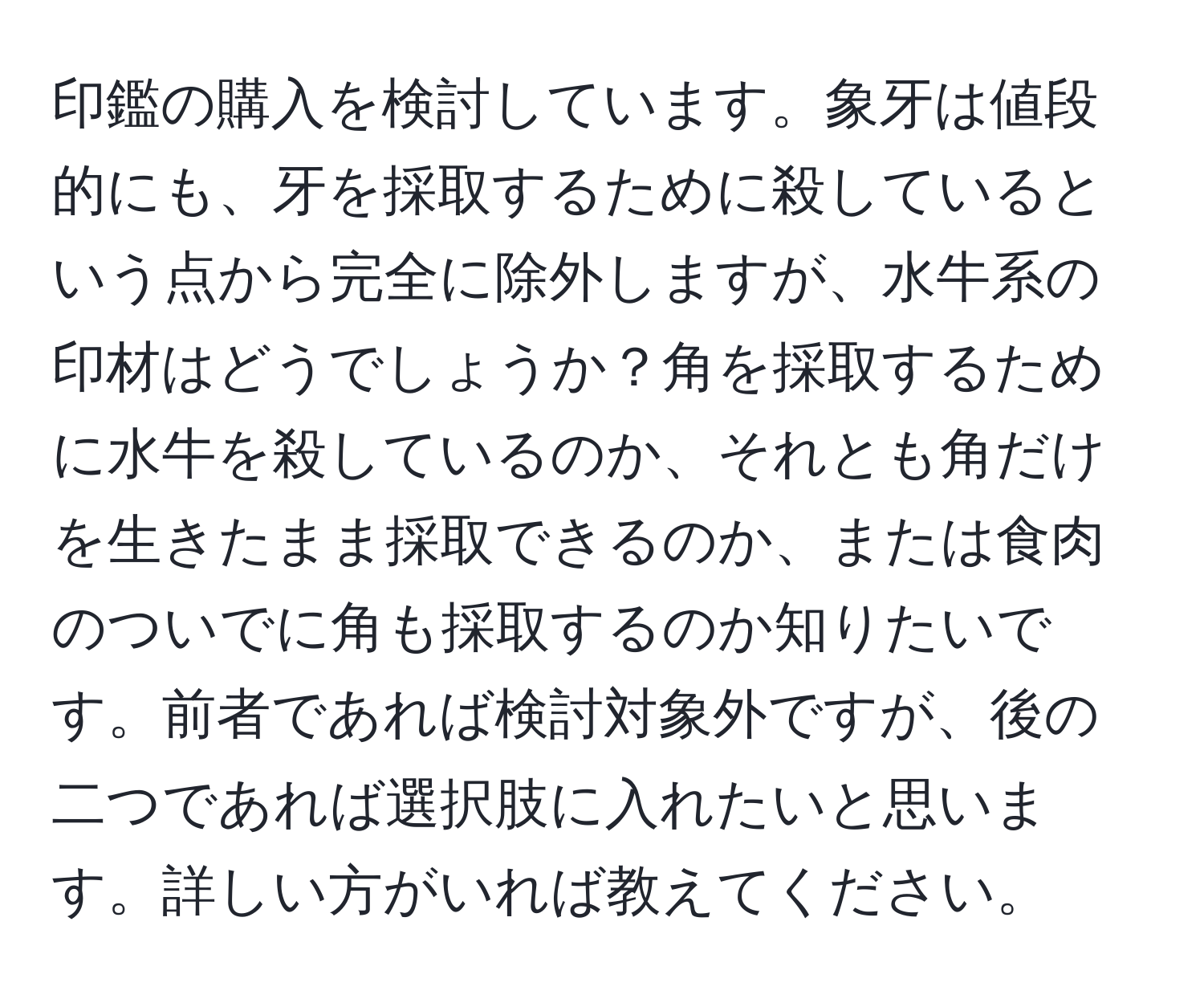 印鑑の購入を検討しています。象牙は値段的にも、牙を採取するために殺しているという点から完全に除外しますが、水牛系の印材はどうでしょうか？角を採取するために水牛を殺しているのか、それとも角だけを生きたまま採取できるのか、または食肉のついでに角も採取するのか知りたいです。前者であれば検討対象外ですが、後の二つであれば選択肢に入れたいと思います。詳しい方がいれば教えてください。