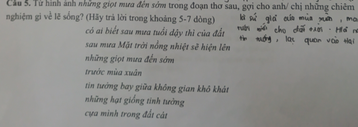 Cầu 5. Từ hình ảnh những giọt mưa đến sớm trong đoạn thơ sau, gợi cho anh/ chị những chiêm
nghiệm gì về lẽ sống? (Hãy trả lời trong khoảng 5-7 dòng)
có ai biết sau mưa tuổi dậy thì của đất
sau mưa Mặt trời nổng nhiệt sẽ hiện lên
những giọt mưa đến sớm
trước mùa xuân
tin tưởng bay giữa không gian khô khát
những hạt giống tinh tường
cựa mình trong đất cát