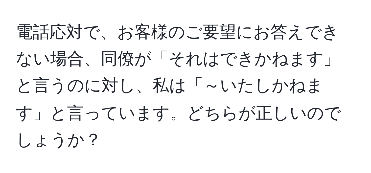 電話応対で、お客様のご要望にお答えできない場合、同僚が「それはできかねます」と言うのに対し、私は「～いたしかねます」と言っています。どちらが正しいのでしょうか？