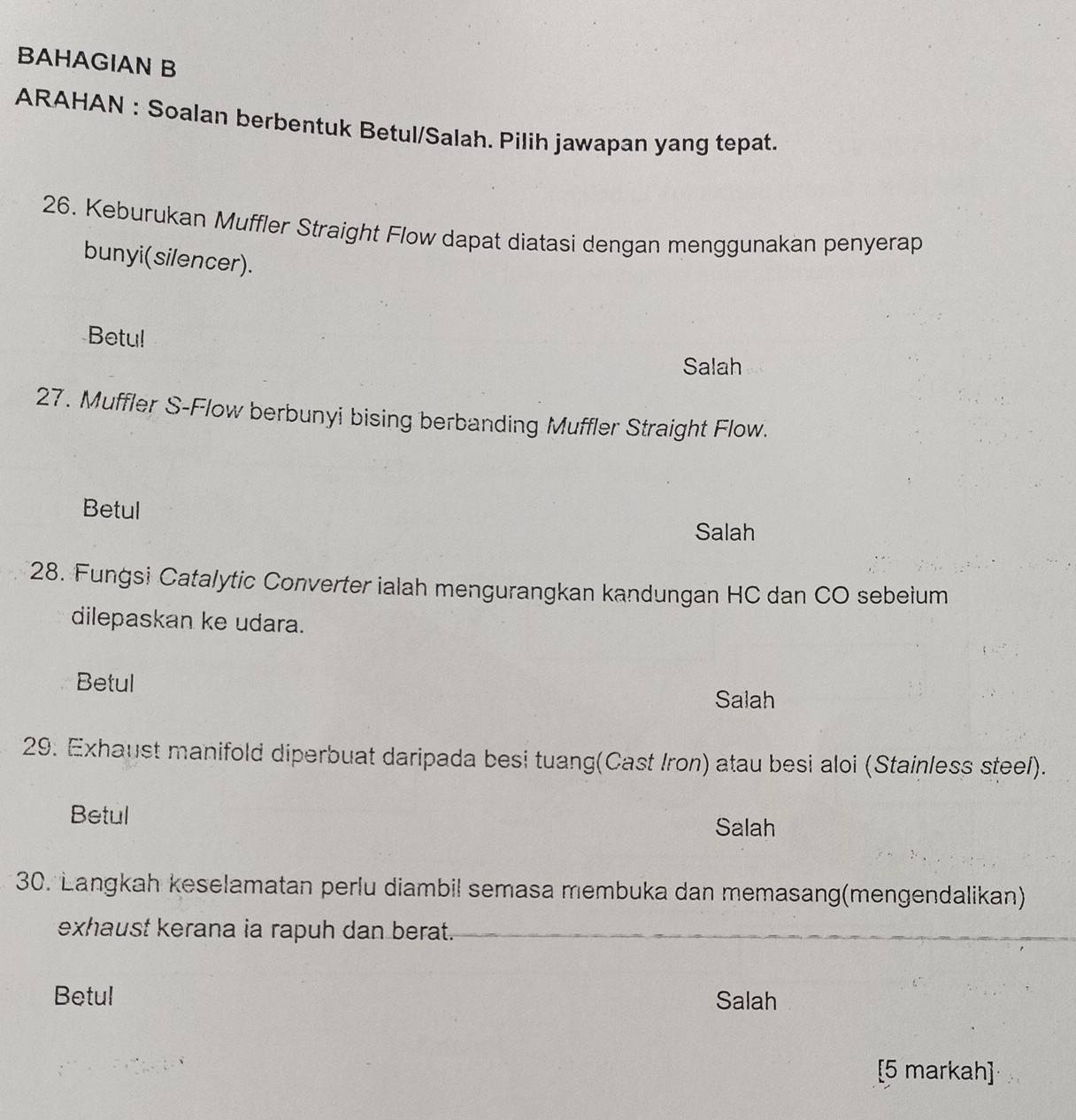 BAHAGIAN B
ARAHAN : Soalan berbentuk Betul/Salah. Pilih jawapan yang tepat.
26. Keburukan Muffler Straight Flow dapat diatasi dengan menggunakan penyerap
bunyi(silencer).
Betu!
Salah
27. Muffler S-Flow berbunyi bising berbanding Muffler Straight Flow.
Betul
Salah
28. Fungsi Catalytic Converter ialah mengurangkan kandungan HC dan CO sebeium
dilepaskan ke udara.
Betul
Salah
29. Exhaust manifold diperbuat daripada besi tuang(Cast Iron) atau besi aloi (Stainless steel).
Betul Salah
30. Langkah keselamatan perlu diambil semasa membuka dan memasang(mengendalikan)
exhaust kerana ia rapuh dan berat.
Betul Salah
[5 markah]