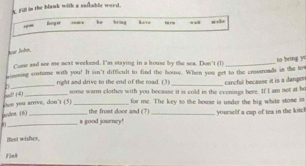 Fill in the blank with a suitable word. 
o p cn 
forg et come he bring have to ro wait m a ke 
ear John, 
to bring y 
Come and see me next weekend. I’m staying in a house by the sea. Don’t (l)_ 
imming costume with you! It isn't difficult to find the house. When you get to the crossroads in the to 
_ 
right and drive to the end of the road. (3) _careful because it is a danger 
21 
bad! (4)_ 
some warm clothes with you because it is cold in the evenings here. If I am not at he 
when you arrive, don’t (5) _for me. The key to the house is under the big white stone in 
arden. (6)_ 
the front door and (7) _yourself a cup of tea in the kitcl 
8)_ 
a good journey! 
Best wishes, 
Vình