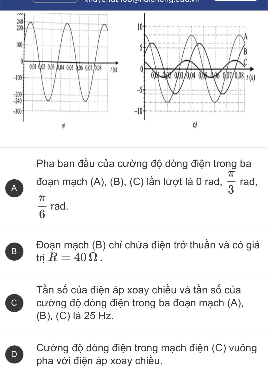 Pha ban đầu của cường độ dòng điện trong ba
A
đoạn mạch (A), (B), (C) lần lượt là 0 rad,  π /3  rad,
 π /6  rad.
B
Đoạn mạch (B) chỉ chứa điện trở thuần và có giá
trị R=40Omega .
Tần số của điện áp xoay chiều và tần số của
C cường độ dòng điện trong ba đoạn mạch (A),
(B), (C) là 25 Hz.
Cường độ dòng điện trong mạch điện (C) vuông
D
pha với điện áp xoay chiều.