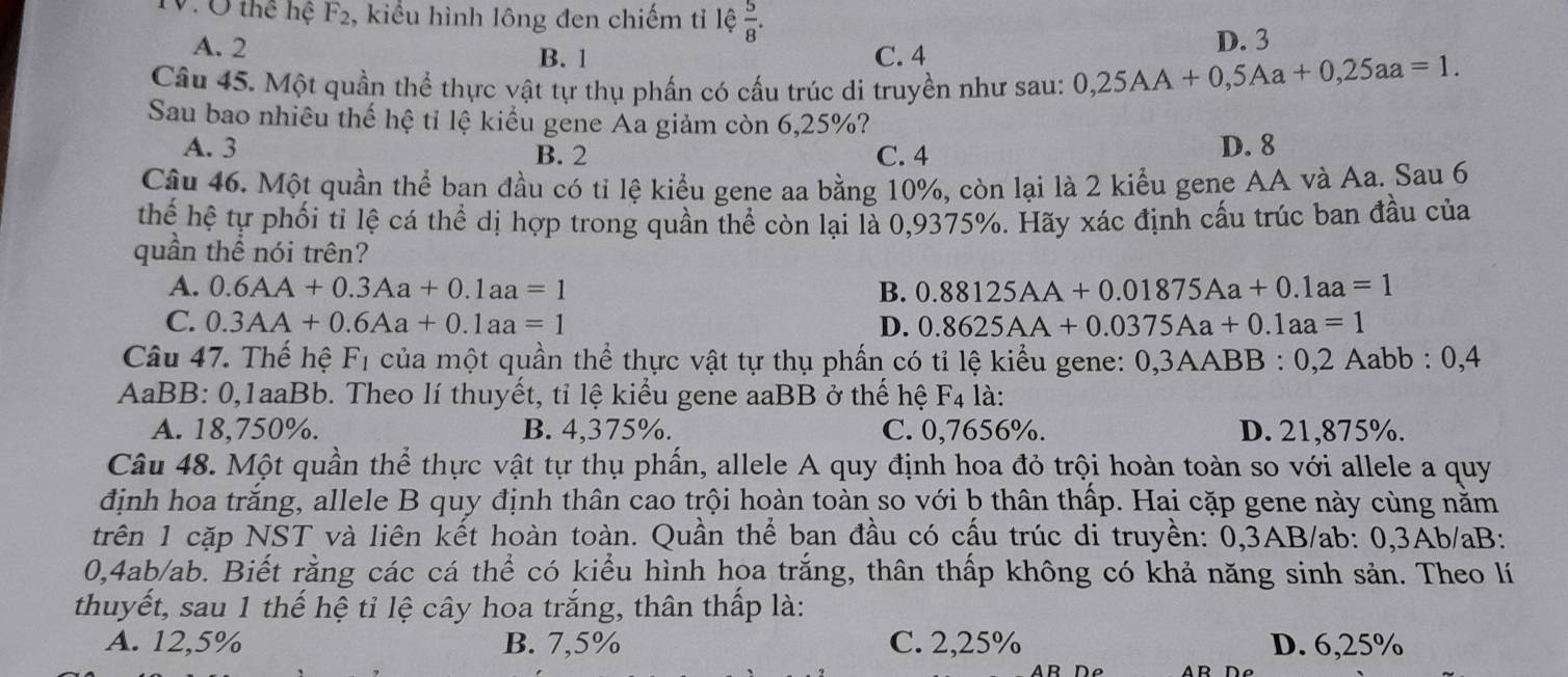 TV. Ở thể hệ F_2 2, kiểu hình lông đen chiếm tỉ lệ  5/8 .
B. 1 D. 3
A. 2 C. 4
Câu 45. Một quần thể thực vật tự thụ phần có cấu trúc di truyền như sau: 0,25AA+0,5Aa+0,25aa=1.
Sau bao nhiêu thế hệ tỉ lệ kiểu gene Aa giảm còn 6,25%?
A. 3 B. 2 C. 4 D. 8
Câu 46. Một quần thể ban đầu có tỉ lệ kiểu gene aa bằng 10%, còn lại là 2 kiểu gene AA và Aa. Sau 6
thể hệ tự phối tỉ lệ cá thể dị hợp trong quần thể còn lại là 0,9375%. Hãy xác định cấu trúc ban đầu của
quần thể nói trên?
A. 0.6AA+0.3Aa+0.1aa=1 B. 0.88125AA+0.01875Aa+0.1aa=1
C. 0.3AA+0.6Aa+0.1aa=1 D. 0.8625AA+0.0375Aa+0.1aa=1
Câu 47. Thế hệ F_1 của một quần thể thực vật tự thụ phấn có tỉ lệ kiểu gene: 0,3AABB:0,2Aa abb : 0,4
AaBB: 0,1aaBb. Theo lí thuyết, tỉ lệ kiểu gene aaBB ở thế hệ F_4 là:
A. 18,750%. B. 4,375%. C. 0,7656%. D. 21,875%.
Câu 48. Một quần thể thực vật tự thụ phần, allele A quy định hoa đỏ trội hoàn toàn so với allele a quy
định hoa trăng, allele B quy định thân cao trội hoàn toàn so với b thân thấp. Hai cặp gene này cùng nằm
trên 1 cặp NST và liên kết hoàn toàn. Quần thể ban đầu có cấu trúc di truyền: 0,3AB/ab: 0,3Ab/aB:
0,4ab/ab. Biết rằng các cá thể có kiểu hình hoa trắng, thân thấp không có khả năng sinh sản. Theo lí
thuyết, sau 1 thế hệ tỉ lệ cây hoa trắng, thân thấp là:
A. 12,5% B. 7,5% C. 2,25% D. 6,25%