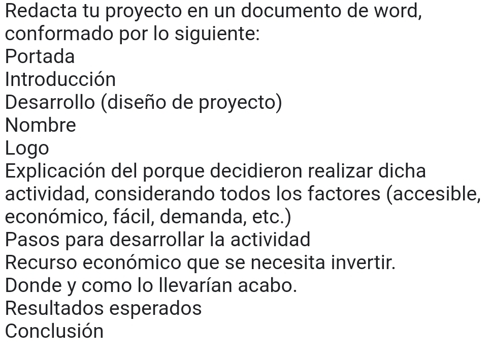 Redacta tu proyecto en un documento de word, 
conformado por lo siguiente: 
Portada 
Introducción 
Desarrollo (diseño de proyecto) 
Nombre 
Logo 
Explicación del porque decidieron realizar dicha 
actividad, considerando todos los factores (accesible, 
económico, fácil, demanda, etc.) 
Pasos para desarrollar la actividad 
Recurso económico que se necesita invertir. 
Donde y como lo Ilevarían acabo. 
Resultados esperados 
Conclusión