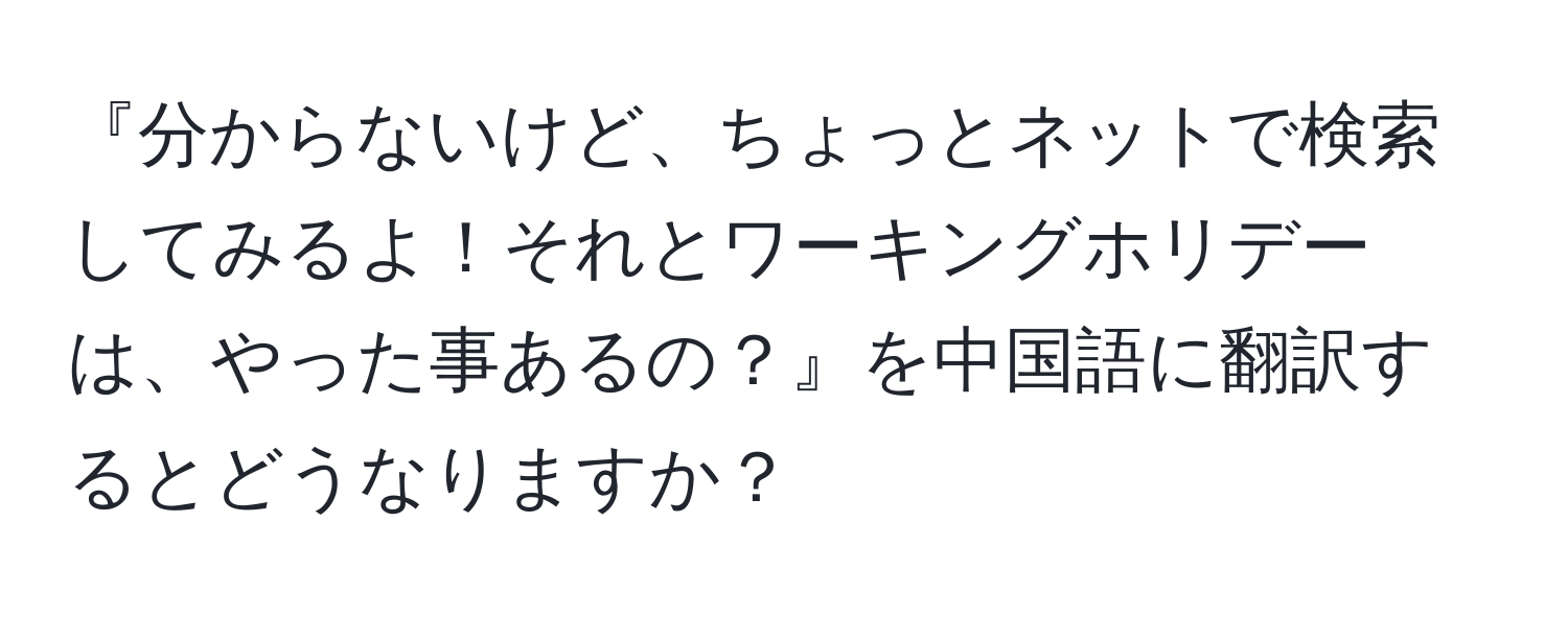 『分からないけど、ちょっとネットで検索してみるよ！それとワーキングホリデーは、やった事あるの？』を中国語に翻訳するとどうなりますか？