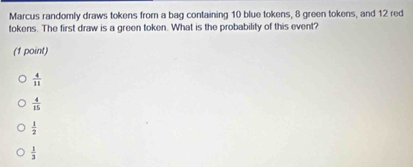 Marcus randomly draws tokens from a bag containing 10 blue tokens, 8 green tokens, and 12 red
tokens. The first draw is a green token. What is the probability of this event?
(1 point)
 4/11 
 4/15 
 1/2 
 1/3 