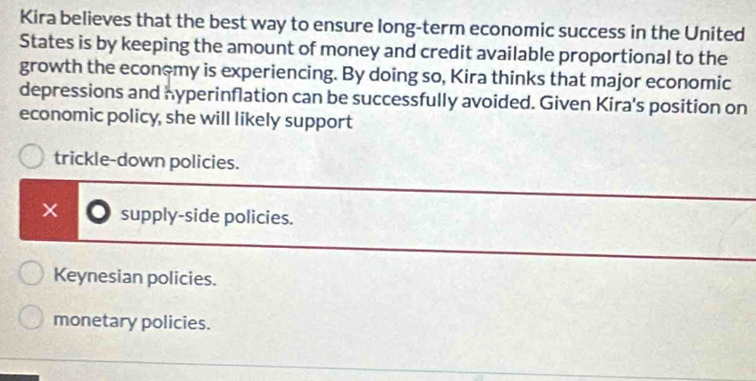 Kira believes that the best way to ensure long-term economic success in the United
States is by keeping the amount of money and credit available proportional to the
growth the econ~my is experiencing. By doing so, Kira thinks that major economic
depressions and hyperinflation can be successfully avoided. Given Kira's position on
economic policy, she will likely support
trickle-down policies.
× supply-side policies.
Keynesian policies.
monetary policies.