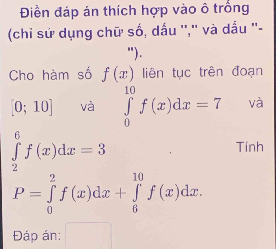 Điền đáp án thích hợp vào ô trồng 
(chỉ sử dụng chữ số, dấu '','' và dấu ''- 
"). 
Cho hàm số f(x) liên tục trên đoạn
[0;10] và ∈tlimits _0^(10)f(x)dx=7 và
∈tlimits _2^6f(x)dx=3
Tính
P=∈tlimits _0^2f(x)dx+∈tlimits _6^(10)f(x)dx. 
Đáp án: