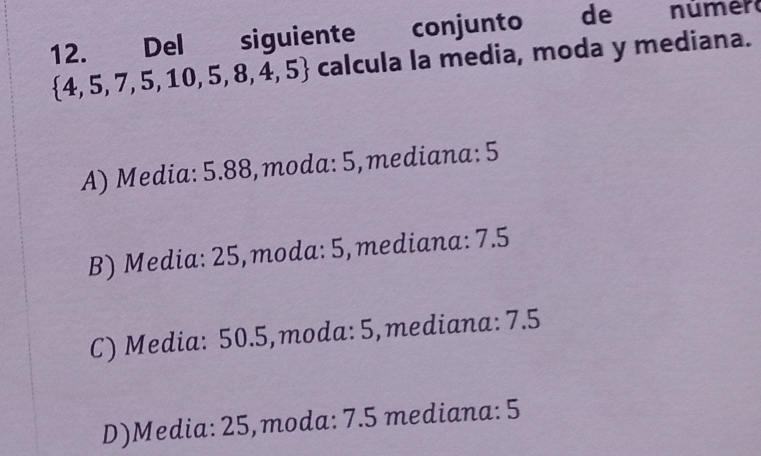 Del siguiente conjunto de númer
 4,5,7,5,10,5,8,4,5 calcula la media, moda y mediana.
A) Media: 5.88,moda: 5,mediana: 5
B) Media: 25,moda: 5, mediana: 7.5
C) Media: 50.5,moda: 5, mediana: 7.5
D)Media: 25,moda: 7.5 mediana: 5