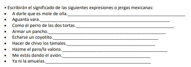 Escribirán el significado de las siguientes expresiones o jergas mexicanas: 
A darle que es mole de olla._ 
Aguanta vara._ 
Como el perro de las dos tortas._ 
Armar un pancho._ 
Echarse un coyotito._ 
Hacer de chivo los tamales._ 
Hazme el paro/la valona._ 
Me estás dando el avión. 
_ 
Ya ni la amuelas. 
_