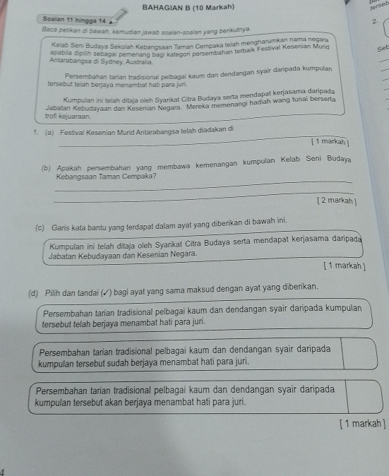 BAHAGIAN B (10 Markah)
ferset
Soalan 11 hingga 14 2.
Baca petikan di bawah, kemudian jawab soalan-soalan yang berikutnya.
Kelab Seni Budaya Sekolah Kebangsaan Taman Cempaka telah mengharumkan nama negara
apabila dipilih sebagai pemenang bagi kategor persembahan terbaik Festival Kesenian Murd Set:
Antarabangsa di Sydney, Australia.
_
_
Persembahan tarian tradisional pelbagai kaum dan dendangan syair daripada kumpulan
_
tersebut telah berjaya menambat hati para juri.
Kumpulan ini telah ditaja oleh Syarikat Citra Budaya serta mendapat kerjasama daripada
_
trofi kejuaraan. Jabatan Kebudayaan dan Kesenian Negara. Mereka memenangi hadiah wang tunai berserta
_
1. (a) Festival Kesenian Murid Antarabangsa telah diadakan di
[ 1 markah ]
(b) Apakah persembahan yang membawa kemenangan kumpulan Kelab Seni Budaya
_
Kebangsaan Taman Cempaka?
_
[ 2 markah ]
(c) Garis kata bantu yang terdapat dalam ayat yang diberikan di bawah ini.
Kumpulan ini telah ditaja oleh Syarikat Citra Budaya serta mendapat kerjasama daripada
Jabatan Kebudayaan dan Kesenian Negara.
[ 1 markah ]
(d) Pilih dan tandai (✓) bagi ayat yang sama maksud dengan ayat yang diberikan.
Persembahan tarian tradisional pelbagai kaum dan dendangan syair daripada kumpulan
tersebut telah berjaya menambat hati para juri.
Persembahan tarian tradisional pelbagai kaum dan dendangan syair daripada
kumpulan tersebut sudah berjaya menambat hati para juri.
Persembahan tarian tradisional pelbagai kaum dan dendangan syair daripada
kumpulan tersebut akan berjaya menambat hati para juri.
[ 1 markah ]