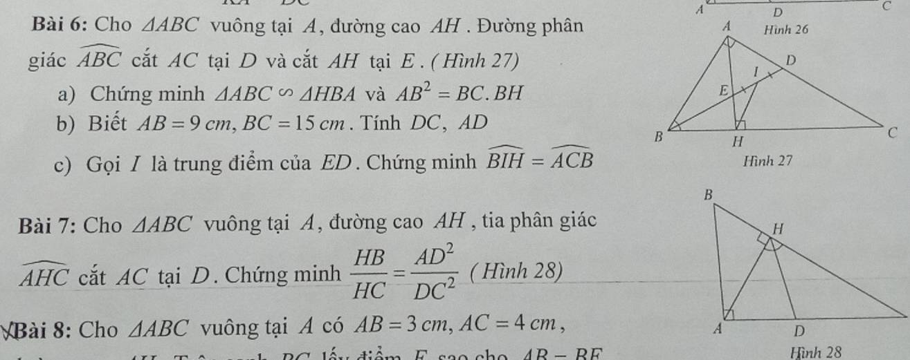 Cho △ ABC vuông tại A, đường cao AH . Đường phân 
giác widehat ABC cắt AC tại D và cắt AH tại E. ( Hình 27) 
a) Chứng minh △ ABC∽ △ HBA và AB^2=BC. . BH 
b) Biết AB=9cm, BC=15cm. Tính DC, AD
c) Gọi I là trung điểm của ED. Chứng minh widehat BIH=widehat ACB Hình 27
Bài 7: Cho △ ABC vuông tại A, đường cao AH , tia phân giác
widehat AHC cắt AC tại D. Chứng minh  HB/HC = AD^2/DC^2  ( Hình 28) 
Bài 8: Cho △ ABC vuông tại A có AB=3cm, AC=4cm, 
tán tiêm E seo cha AR-RE Hình 28