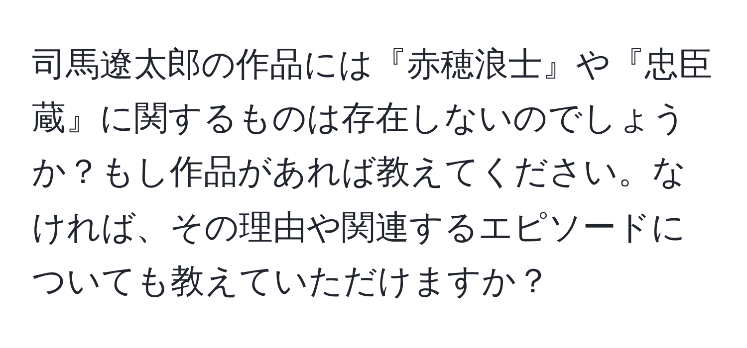 司馬遼太郎の作品には『赤穂浪士』や『忠臣蔵』に関するものは存在しないのでしょうか？もし作品があれば教えてください。なければ、その理由や関連するエピソードについても教えていただけますか？