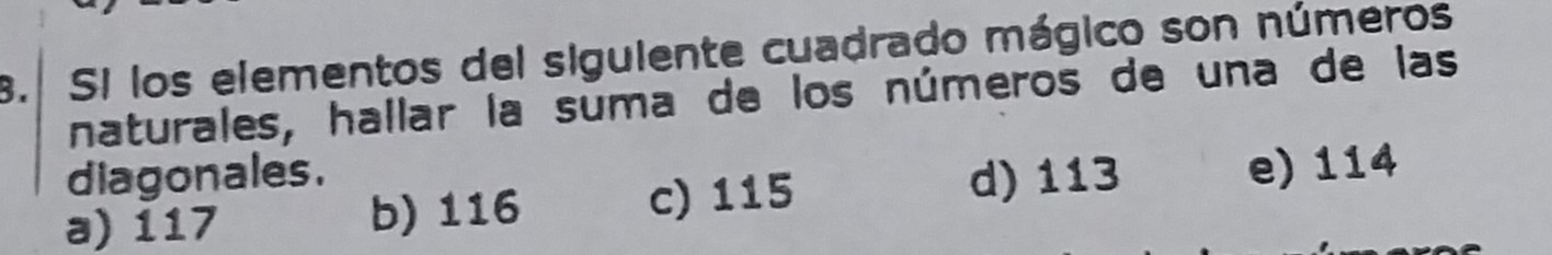 Si los elementos del siguiente cuadrado mágico son números
naturales, hallar la suma de los números de una de las
diagonales. d) 113
a) 117 b) 116 c) 115
e) 114