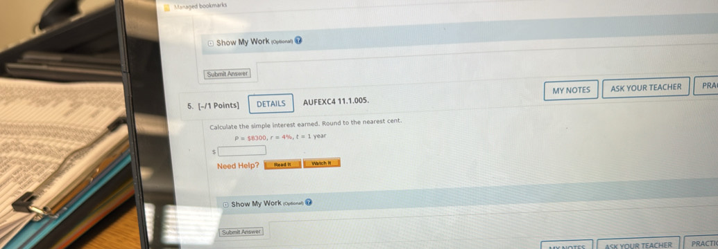 Managed bookmarks 
Show My Work (Optional) 
Submit Answer 
5. [-/1 Points] DETAILS AUFEXC4 11.1.005. MY NOTES ASK YOUR TEACHER PRA 
Calculate the simple interest earned. Round to the nearest cent.
P=$8300, r=4% , t=1 year
Need Help? Read Itl Watch it 
* Show My Work (Opsional) 7 
Submit Answer 
ASK YOUR TEACHER PRACTI