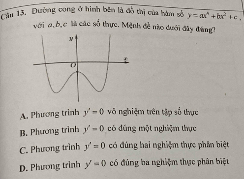 Đường cong ở hình bên là đồ thị của hàm số y=ax^4+bx^2+c, 
với a, b, c là các số thực. Mệnh đề nào dưới đây đúng?
A. Phương trình y'=0 vô nghiệm trên tập số thực
B. Phương trình y'=0 có đúng một nghiệm thực
C. Phương trình y'=0 có đúng hai nghiệm thực phân biệt
D. Phương trình y'=0 có đúng ba nghiệm thực phân biệt