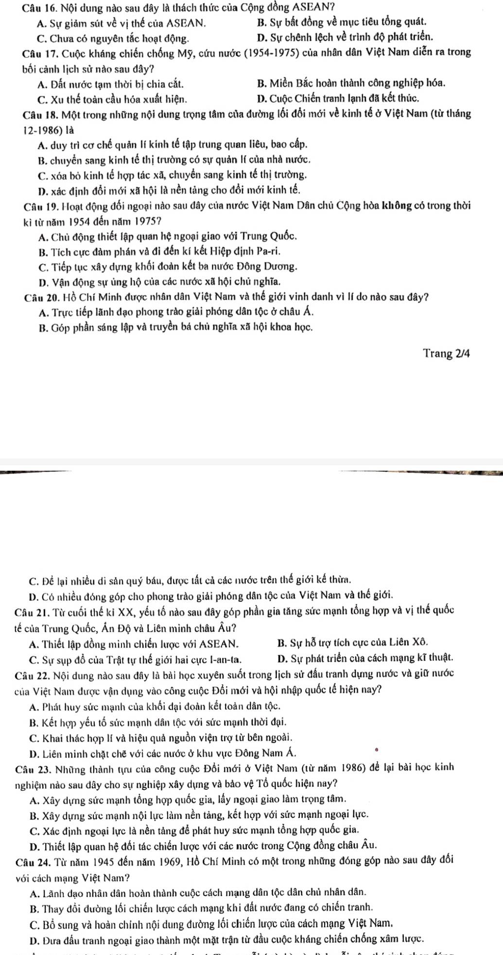 Nội dung nào sau đây là thách thức của Cộng đồng ASEAN?
A. Sự giảm sút về vị thế của ASEAN. B. Sự bất đồng về mục tiêu tổng quát.
C. Chưa có nguyên tắc hoạt động. D. Sự chênh lệch về trình độ phát triển.
Câu 17. Cuộc kháng chiến chống Mỹ, cứu nước (1954-1975) của nhân dân Việt Nam diễn ra trong
bối cảnh lịch sử nào sau đây?
A. Đất nước tạm thời bị chia cắt. B. Miền Bắc hoàn thành công nghiệp hóa.
C. Xu thế toàn cầu hóa xuất hiện. D. Cuộc Chiến tranh lạnh đã kết thúc.
Câu 18. Một trong những nội dung trọng tâm của đường lối đổi mới về kinh tế ở Việt Nam (từ tháng
12-1986) là
A. duy trì cơ chế quản lí kinh tế tập trung quan liêu, bao cấp.
B. chuyển sang kinh tế thị trường có sự quản lí của nhà nước.
C. xóa bỏ kinh tế hợp tác xã, chuyển sang kinh tế thị trường.
D. xác định đổi mới xã hội là nền tảng cho đổi mới kinh tế.
Câu 19. Hoạt động đối ngoại nào sau đây của nước Việt Nam Dân chủ Cộng hòa không có trong thời
kì từ năm 1954 đến năm 1975?
A. Chủ động thiết lập quan hệ ngoại giao với Trung Quốc,
B. Tích cực đàm phán và đi đến kí kết Hiệp định Pa-ri.
C. Tiếp tục xây dựng khối đoàn kết ba nước Đông Dương.
D. Vận động sự ủng hộ của các nước xã hội chủ nghĩa.
Câu 20. Hồ Chí Minh được nhân dân Việt Nam và thế giới vinh danh vì lí do nào sau đây?
A. Trực tiếp lãnh đạo phong trào giải phóng dân tộc ở châu Á.
B. Góp phần sáng lập và truyền bá chủ nghĩa xã hội khoa học.
Trang 2/4
C. Để lại nhiều di sản quý báu, được tất cả các nước trên thế giới kế thừa.
D. Có nhiều đóng góp cho phong trào giải phóng dân tộc của Việt Nam và thế giới.
Câu 21. Từ cuối thế ki XX, yếu tố nào sau đây góp phần gia tăng sức mạnh tổng hợp và vị thế quốc
tế của Trung Quốc, Ấn Độ và Liên minh châu Âu?
A. Thiết lập đồng minh chiến lược với ASEAN. B. Sự hỗ trợ tích cực của Liên Xô.
C. Sự sụp đồ của Trật tự thế giới hai cực I-an-ta. D. Sự phát triển của cách mạng kĩ thuật.
Câu 22. Nội dung nào sau đây là bài học xuyên suốt trong lịch sử đấu tranh dựng nước và giữ nước
của Việt Nam được vận dụng vào công cuộc Đổi mới và hội nhập quốc tế hiện nay?
A. Phát huy sức mạnh của khối đại đoàn kết toàn dân tộc.
B. Kết hợp yếu tố sức mạnh dân tộc với sức mạnh thời đại.
C. Khai thác hợp lí và hiệu quả nguồn viện trợ từ bên ngoài.
D. Liên minh chặt chẽ với các nước ở khu vực Đông Nam Á.
Câu 23. Những thành tựu của công cuộc Đổi mới ở Việt Nam (từ năm 1986) để lại bài học kinh
nghiệm nào sau dây cho sự nghiệp xây dựng và bảo vệ Tổ quốc hiện nay?
A. Xây dựng sức mạnh tổng hợp quốc gia, lấy ngoại giao làm trọng tâm.
B. Xây dựng sức mạnh nội lực làm nền tảng, kết hợp với sức mạnh ngoại lực.
C. Xác định ngoại lực là nền tảng để phát huy sức mạnh tổng hợp quốc gia.
D. Thiết lập quan hệ đối tác chiến lược với các nước trong Cộng đồng châu Âu.
Câu 24. Từ năm 1945 đến năm 1969, Hồ Chí Minh có một trong những đóng góp nào sau đây đổi
với cách mạng Việt Nam?
A. Lãnh dạo nhân dân hoàn thành cuộc cách mạng dân tộc dân chủ nhân dân.
B. Thay đổi đường lối chiến lược cách mạng khi đất nước đang có chiến tranh.
C. Bồ sung và hoàn chính nội dung đường lối chiến lược của cách mạng Việt Nam.
D. Đưa đầu tranh ngoại giao thành một mặt trận từ đầu cuộc kháng chiến chống xâm lược.